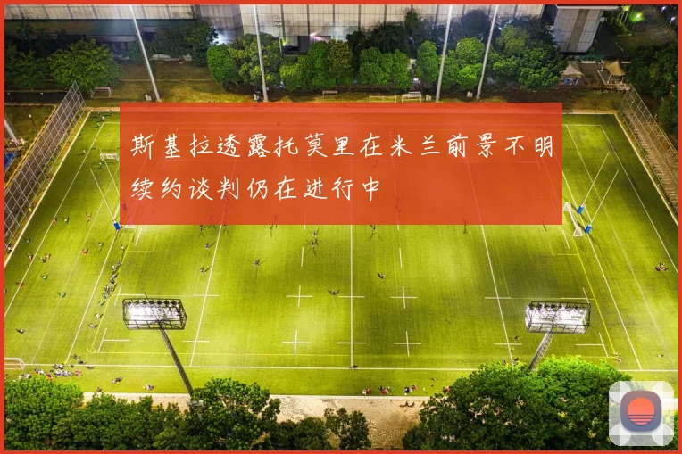斯基拉透露托莫里在米兰前景不明续约谈判仍在进行中
