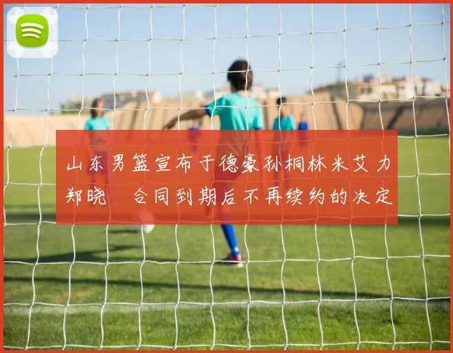 山东男篮宣布于德豪孙桐林米艾力郑晓垚合同到期后不再续约的决定