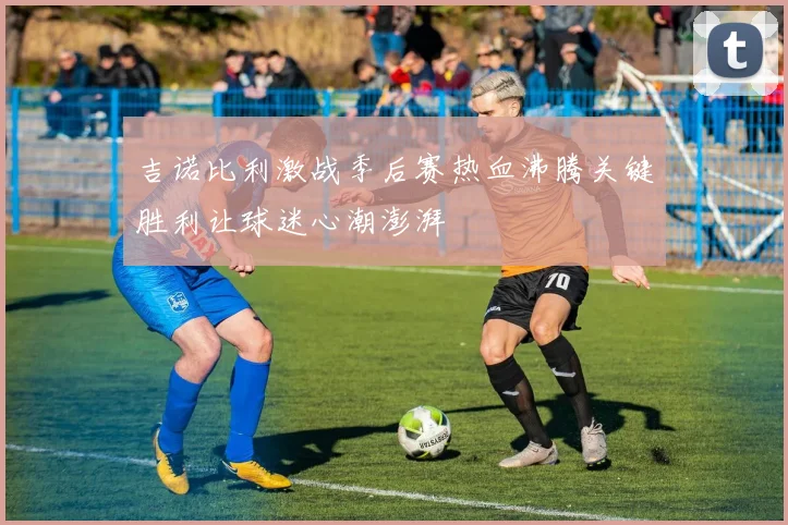吉诺比利激战季后赛热血沸腾关键胜利让球迷心潮澎湃