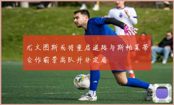 尤文图斯或将重启道路与斯帕莱蒂合作前景离队并非定局
