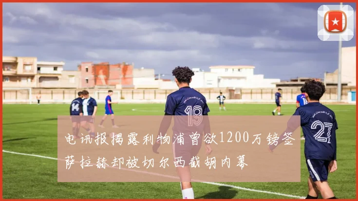 电讯报揭露利物浦曾欲1200万镑签萨拉赫却被切尔西截胡内幕
