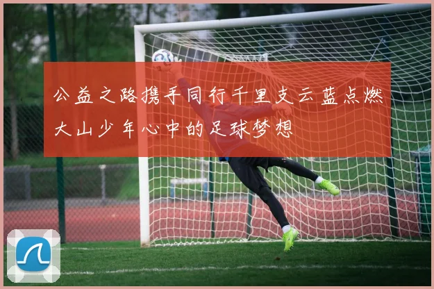公益之路携手同行千里支云蓝点燃大山少年心中的足球梦想