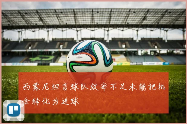 西蒙尼坦言球队效率不足未能把机会转化为进球