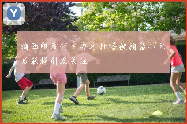 梅西印度行主办方杜塔被拘留37天后获释引发关注