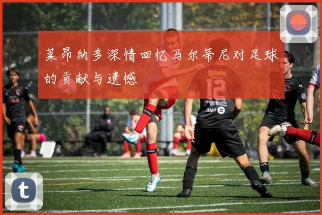莱昂纳多深情回忆马尔蒂尼对足球的贡献与遗憾