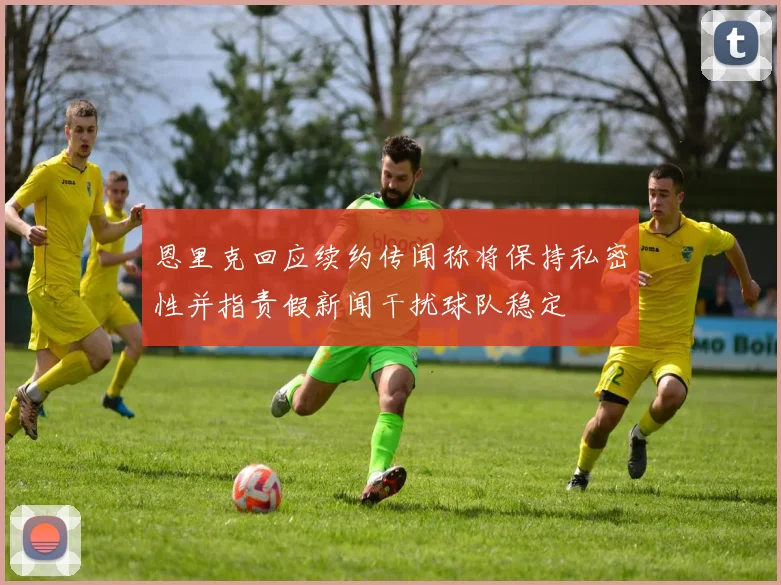 恩里克回应续约传闻称将保持私密性并指责假新闻干扰球队稳定