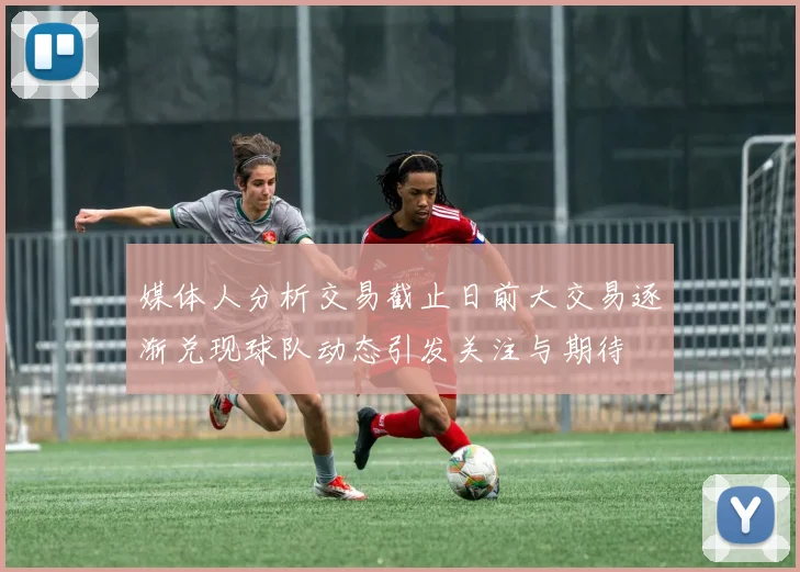 媒体人分析交易截止日前大交易逐渐兑现球队动态引发关注与期待