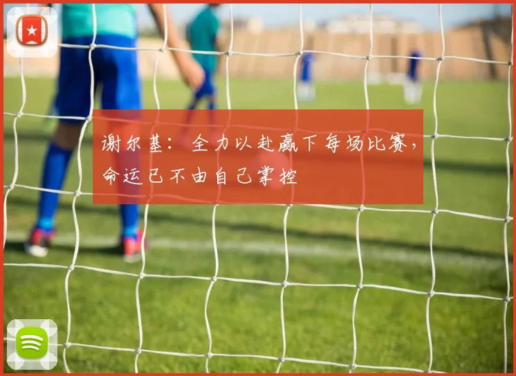 谢尔基：全力以赴赢下每场比赛，命运已不由自己掌控