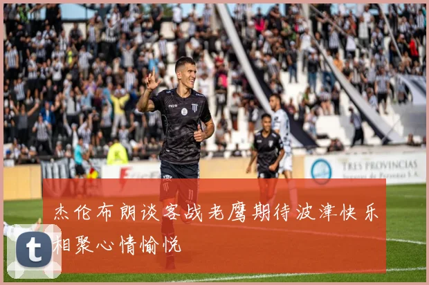 杰伦布朗谈客战老鹰期待波津快乐相聚心情愉悦