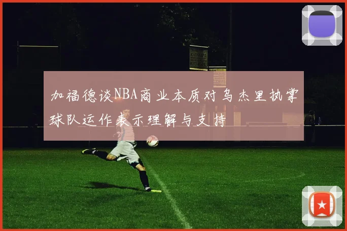 加福德谈NBA商业本质对乌杰里执掌球队运作表示理解与支持