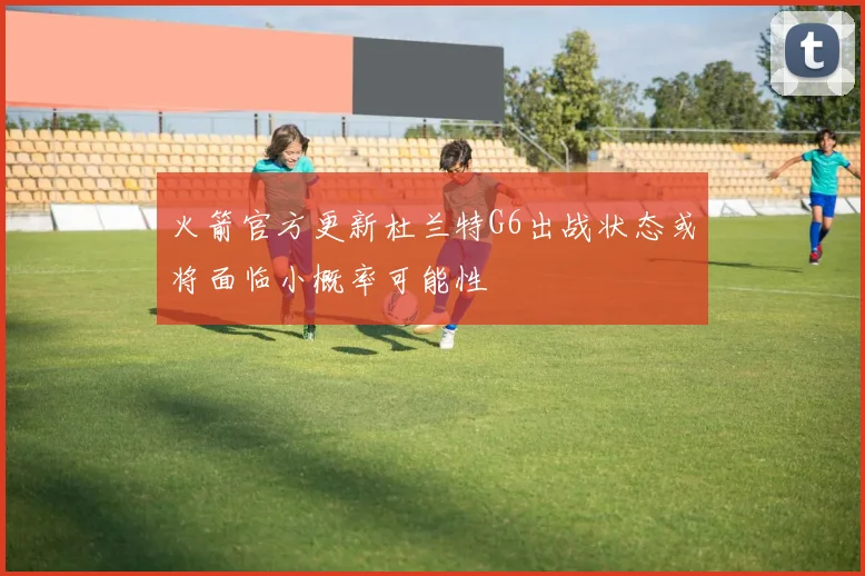 火箭官方更新杜兰特G6出战状态或将面临小概率可能性