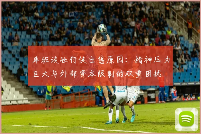 库班谈独行侠出售原因：精神压力巨大与外部资本限制的双重困扰