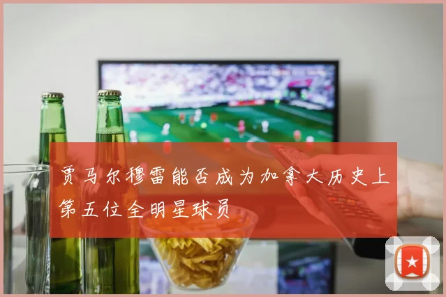 贾马尔穆雷能否成为加拿大历史上第五位全明星球员