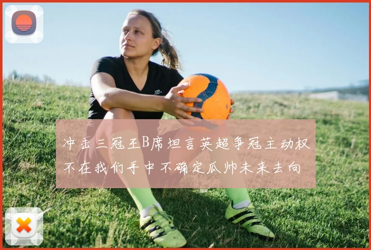 冲击三冠王B席坦言英超争冠主动权不在我们手中不确定瓜帅未来去向